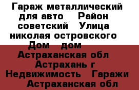 Гараж металлический для авто. › Район ­ советский › Улица ­ николая островского › Дом ­ дом 66/1 - Астраханская обл., Астрахань г. Недвижимость » Гаражи   . Астраханская обл.